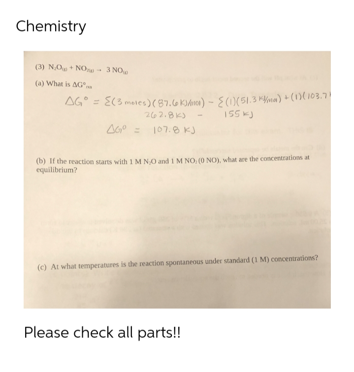 Chemistry
(3) N;O + NO,x)
3 NO
(a) What is AG°nm
AG° = E(3 moles)(87.6 K)/mo)) - S(1)(51.3 K/ma) + (1)(103.7!
%3D
262.8K)
155 k)
AGO =
107.8 KJ
(b) If the reaction starts with 1 M N,O and 1 M NO; (0 NO), what are the concentrations at
equilibrium?
(c) At what temperatures is the reaction spontaneous under standard (1 M) concentrations?
Please check all parts!!
