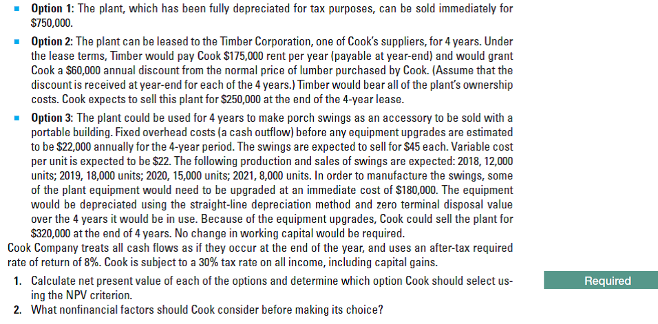 • Option 1: The plant, which has been fully depreciated for tax purposes, can be sold immediately for
$750,000.
Option 2: The plant can be leased to the Timber Corporation, one of Cook's suppliers, for 4 years. Under
the lease terms, Timber would pay Cook $175,000 rent per year (payable at year-end) and would grant
Cook a $60,000 annual discount from the normal price of lumber purchased by Cook. (Assume that the
discount is received at year-end for each of the 4 years.) Timber would bear all of the plant's ownership
costs. Cook expects to sell this plant for $250,000 at the end of the 4-year lease.
• Option 3: The plant could be used for 4 years to make porch swings as an accessory to be sold with a
portable building. Fixed overhead costs (a cash outflow) before any equipment upgrades are estimated
to be $22,000 annually for the 4-year period. The swings are expected to sell for $45 each. Variable cost
per unit is expected to be $22. The following production and sales of swings are expected: 2018, 12,000
units; 2019, 18,000 units; 2020, 15,000 units; 2021, 8,000 units. In order to manufacture the swings, some
of the plant equipment would need to be upgraded at an immediate cost of $180,000. The equipment
would be depreciated using the straight-line depreciation method and zero terminal disposal value
over the 4 years it would be in use. Because of the equipment upgrades, Cook could sell the plant for
$320,000 at the end of 4 years. No change in working capital would be required.
Cook Company treats all cash flows as if they occur at the end of the year, and uses an after-tax required
rate of return of 8%. Cook is subject to a 30% tax rate on all income, including capital gains.
1. Calculate net present value of each of the options and determine which option Cook should select us-
ing the NPV criterion.
2. What nonfinancial factors should Cook consider before making its choice?
Required
