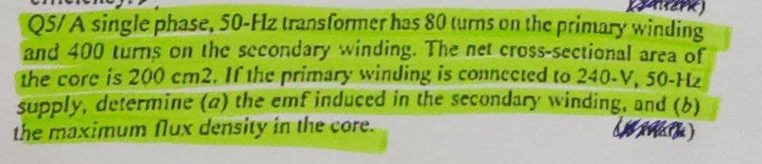 Q5/A single phase, 50-Hz transformer has 80 turns on the primary winding
and 400 turns on the secondary winding. The net cross-sectional area of
the core is 200 cm2. If the primary winding is connected to 240-V, 50-Hz
supply, determine (a) the emf induced in the secondary winding, and (b)
the maximum flux density in the core.
()