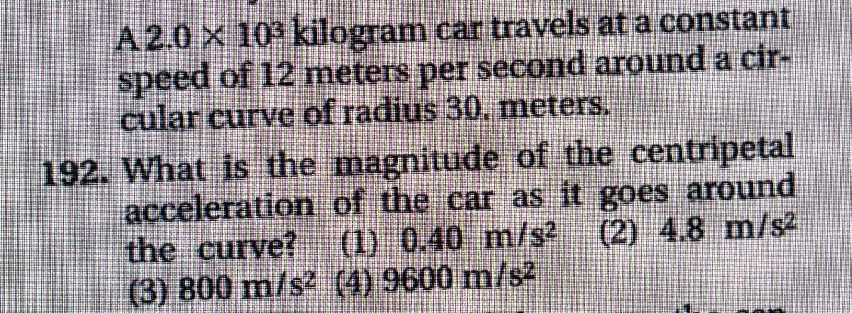 A 2.0 X 103 kilogram car travels at a constant
speed of 12 meters per second around a cir-
cular curve of radius 30. meters.
192. What is the magnitude of the centripetal
acceleration of the car as it goes around
the curve? (1) 0.40 m/s2 (2) 4.8 m/s2
(3) 800 m/s2 (4) 9600 m/s2

