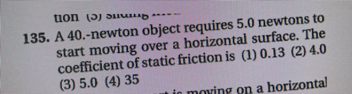 135. A 40.-newton object requires 5.0 newtons to
start moving over a horizontal surface. The
coefficient of static friction is (1) 0.13 (2) 4.0
(3) 5.0
(4) 35
ir moving on a horizontal
