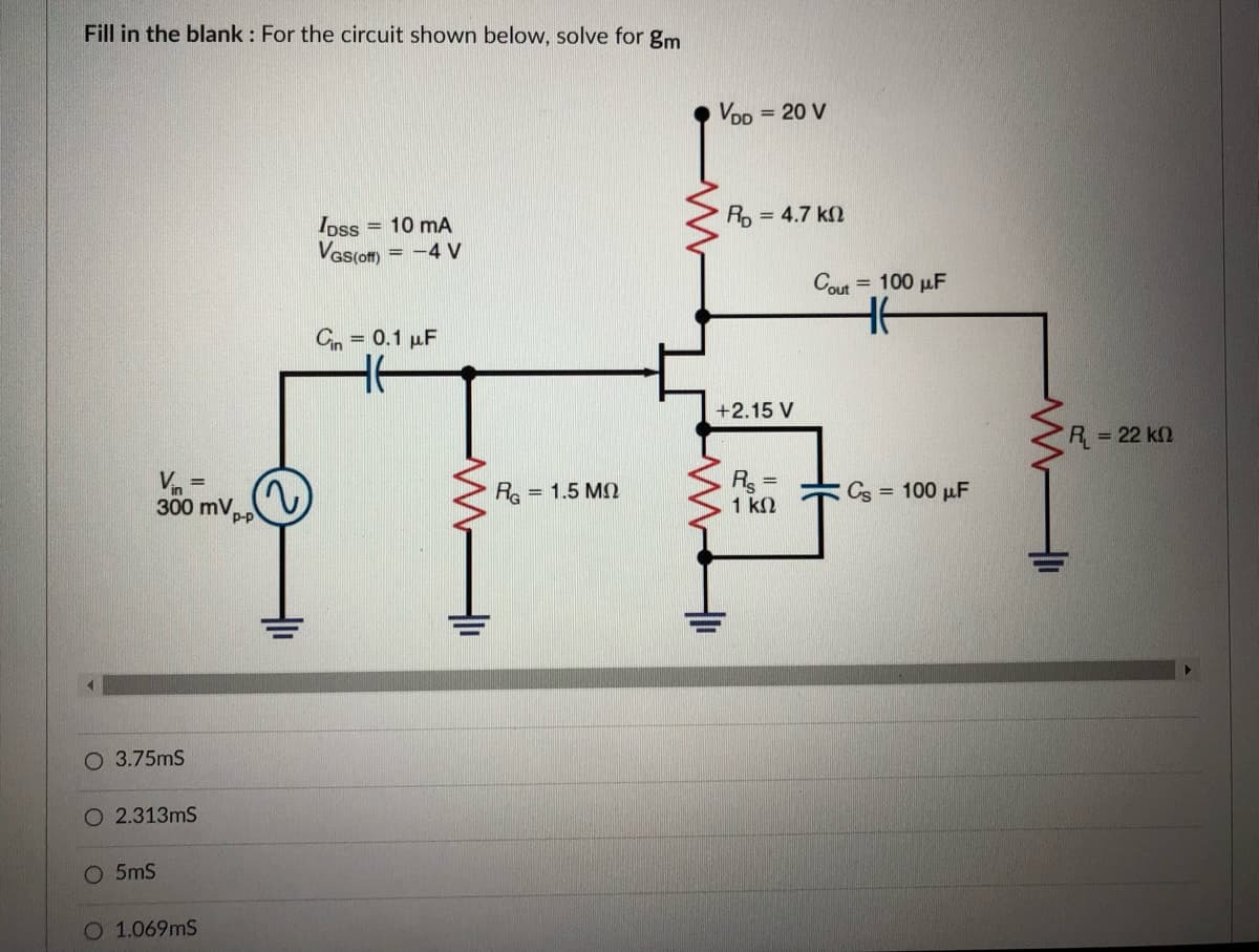 Fill in the blank : For the circuit shown below, solve for gm
VoD = 20 V
Ro = 4.7 k2
Ipss = 10 mA
Vas(om)
= -4 V
Cout
= 100 µF
Cn = 0.1 µF
+2.15 V
R= 22 k2
Vn =
300 mVp-p
Rs =
1 k2
RG
= 1.5 MN
Cs = 100 µF
O 3.75mS
O 2.313mS
O 5mS
O 1.069mS
