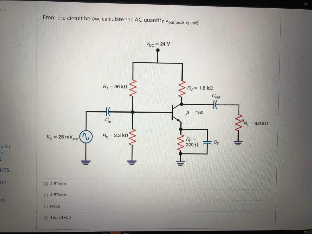 21-2.
From the circuit below, calculate the AC quantity vout(peaktopeak):
Vcc = 24 V
R, = 36 k2
Rc = 1.8 k2
Cout
B = 150
Cin
R = 3.6 kn
Vin = 25 mVpp
R, = 3.3 kn
PP
RE =
220 N
CE
ealth
of
NTS
TO-
O 3.82Vpp
O 6.57Vpp
rey
O Ovpp
O 19.711Vpp
609
