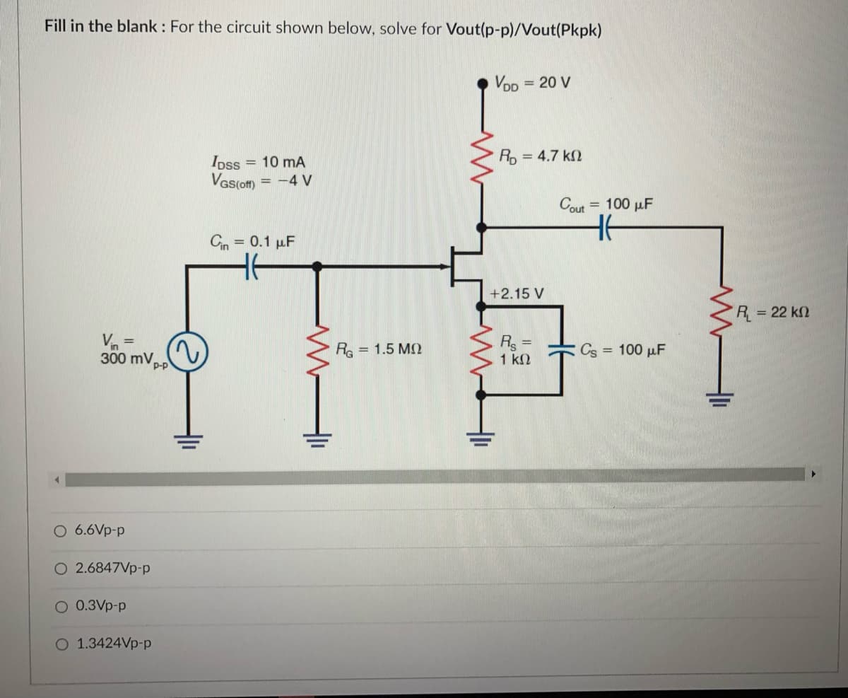 Fill in the blank : For the circuit shown below, solve for Vout(p-p)/Vout(Pkpk)
VoD
= 20 V
R, = 4.7 k2
Ipss = 10 mA
Vas(of) = -4 V
Cout = 100 µF
Cin = 0.1 µF
+2.15 V
R = 22 k2
R =
1 k2
300 mVpp
Re = 1.5 M
Cs = 100 µF
O 6.6Vp-p
O 2.6847Vp-p
O 0.3Vp-p
O 1.3424Vp-p
