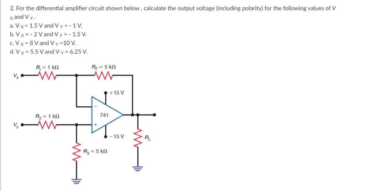 2. For the differential amplifier circuit shown below , calculate the output voltage (including polarity) for the following values of V
x and V y.
a. V x = 1.5 V and V y = - 1 V.
b. Vx = - 2 V and V y = - 1.5 V.
c. V x = 8 V and V y =10 V.
d. V x = 5.5 V and V y = 6.25 V.
R = 1 kN
Rf = 5 kN
+15 V
R, = 1 kN
741
-15 V
RL
R = 5 kN
