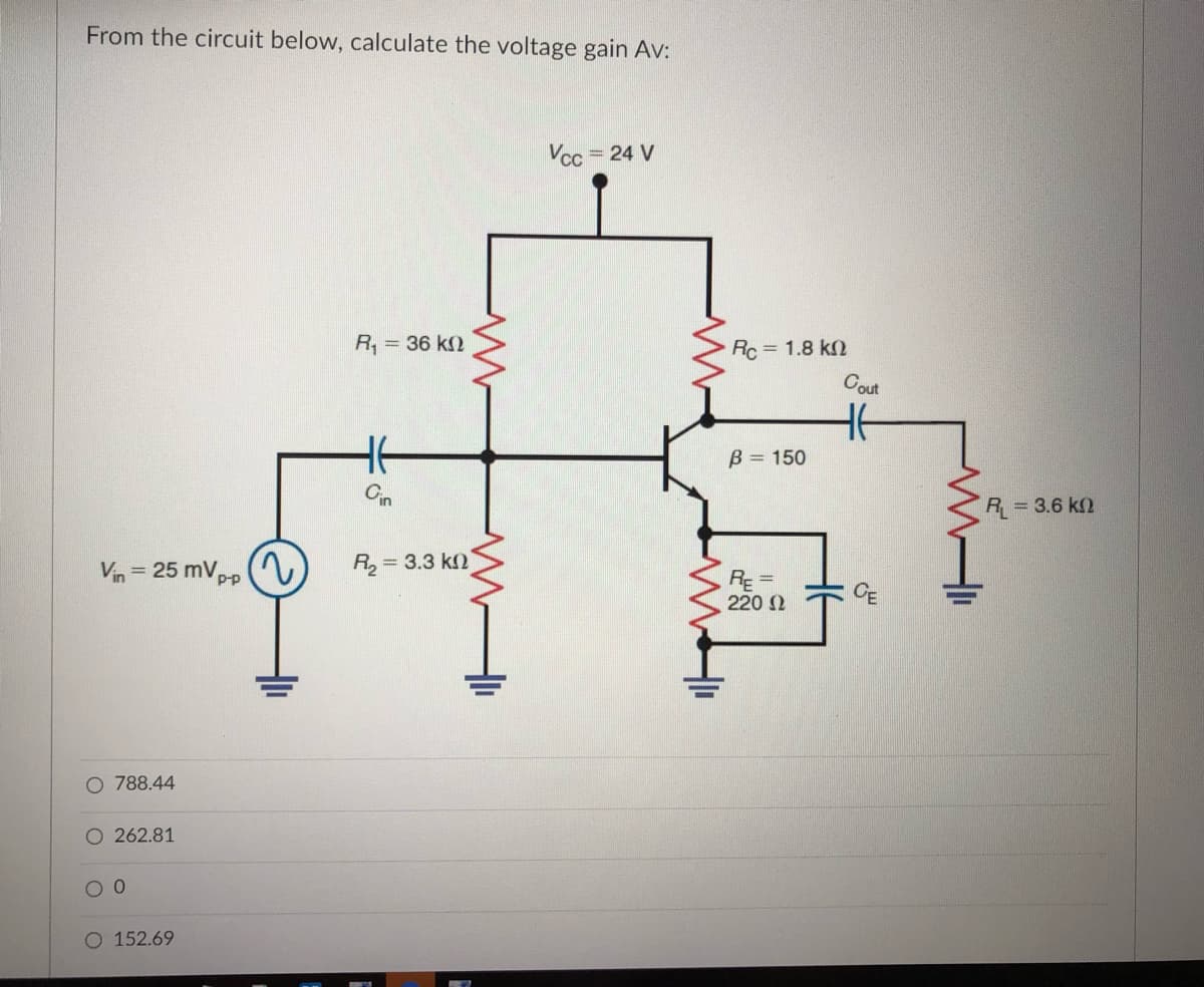 From the circuit below, calculate the voltage gain Av:
Vcc = 24 V
R, = 36 k2
Rc = 1.8 k2
Cout
B = 150
Cin
R = 3.6 k2
2)
Vin = 25 mV,pp
R2 =
= 3.3 k2
RE=
220 2
CE
O 788.44
O 262.81
O 152.69
