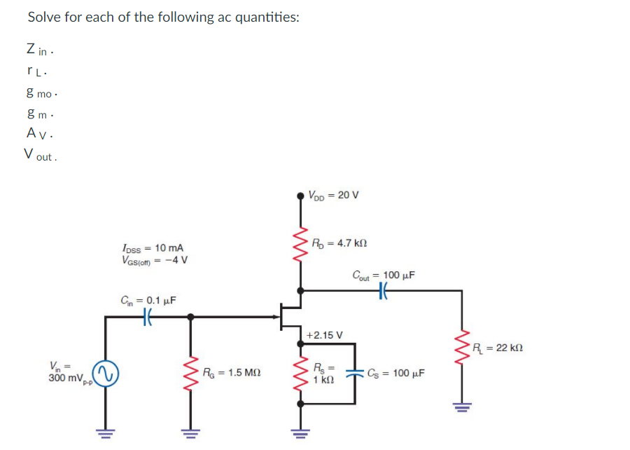 Solve for each of the following ac quantities:
Z in ·
g mo ·
g m ·
Av.
V out .
Voo = 20 V
R = 4.7 kl
Ipss = 10 mA
Vas(om = -4 V
Cout = 100 µF
Cn = 0.1 µF
+2.15 V
R= 22 kn
Va =
300 mV,
R = 1.5 MN
R =
1 k
Cs = 100 µF
P-P
