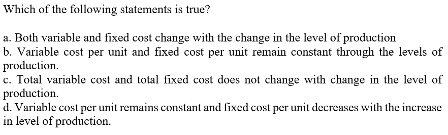 Which of the following statements is true?
a. Both variable and fixed cost change with the change in the level of production
b. Variable cost per unit and fixed cost per unit remain constant through the levels of
production.
c. Total variable cost and total fixed cost does not change with change in the level of
production.
d. Variable cost per unit remains constant and fixed cost per unit decreases with the increase
in level of production.
