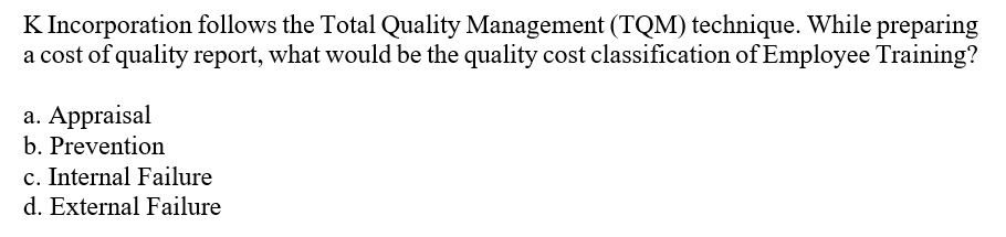 K Incorporation follows the Total Quality Management (TQM) technique. While preparing
a cost of quality report, what would be the quality cost classification of Employee Training?
a. Appraisal
b. Prevention
c. Internal Failure
d. External Failure
