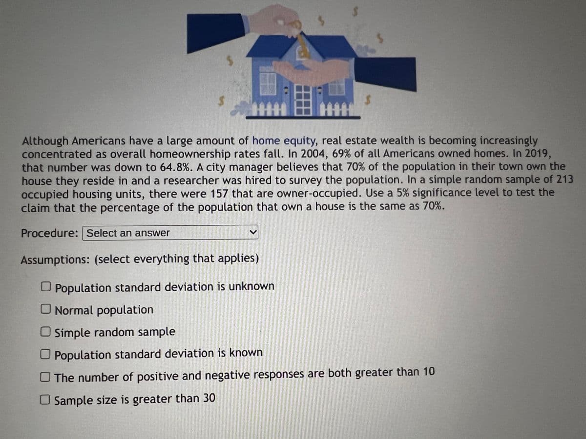 $
$
Although Americans have a large amount of home equity, real estate wealth is becoming increasingly
concentrated as overall homeownership rates fall. In 2004, 69% of all Americans owned homes. In 2019,
that number was down to 64.8%. A city manager believes that 70% of the population in their town own the
house they reside in and a researcher was hired to survey the population. In a simple random sample of 213
occupied housing units, there were 157 that are owner-occupied. Use a 5% significance level to test the
claim that the percentage of the population that own a house is the same as 70%.
Procedure: Select an answer
Assumptions: (select everything that applies)
Population standard deviation is unknown
☐ Normal population
O Simple random sample
Population standard deviation is known
The number of positive and negative responses are both greater than 10
Sample size is greater than 30