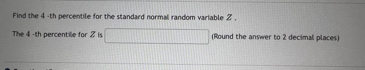 Find the 4 -th percentile for the standard normal random variable Z.
The 4 -th percentile for Z is
(Round the answer to 2 decimal places)