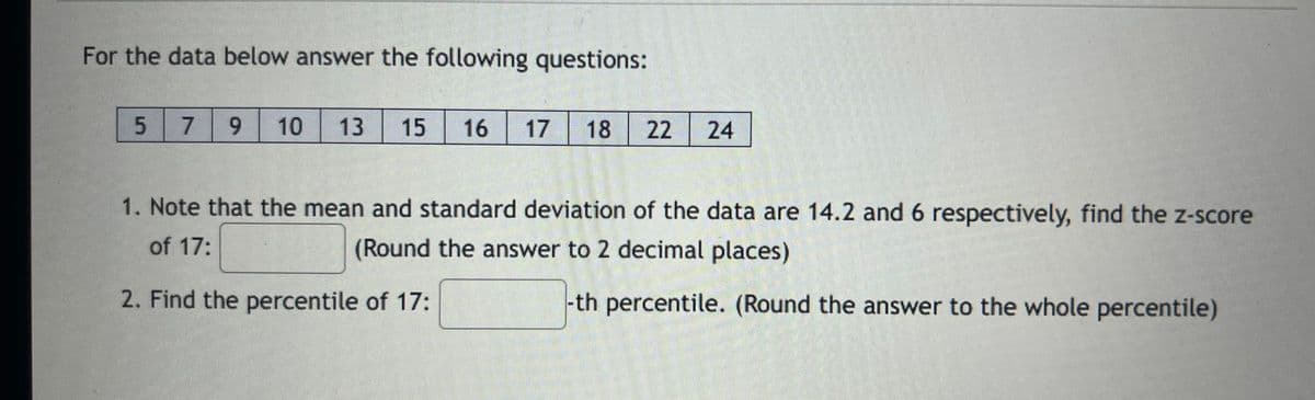 For the data below answer the following questions:
5
7 9 10
13 15 16
17
18 22 24
1. Note that the mean and standard deviation of the data are 14.2 and 6 respectively, find the z-score
of 17:
(Round the answer to 2 decimal places)
2. Find the percentile of 17:
-th percentile. (Round the answer to the whole percentile)