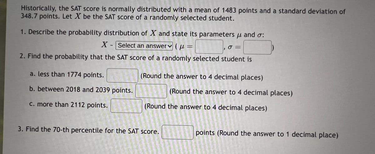 Historically, the SAT score is normally distributed with a mean of 1483 points and a standard deviation of
348.7 points. Let X be the SAT score of a randomly selected student.
1. Describe the probability distribution of X and state its parameters and σ:
X-Select an answer(μ
σΞ
2. Find the probability that the SAT score of a randomly selected student is
a. less than 1774 points.
(Round the answer to 4 decimal places)
b. between 2018 and 2039 points.
c. more than 2112 points.
(Round the answer to 4 decimal places)
(Round the answer to 4 decimal places)
3. Find the 70-th percentile for the SAT score.
points (Round the answer to 1 decimal place)