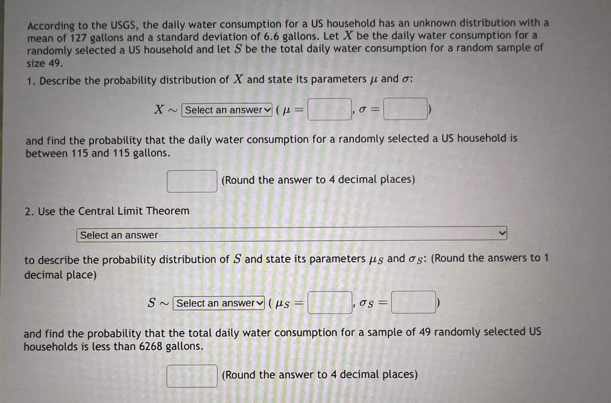 According to the USGS, the daily water consumption for a US household has an unknown distribution with a
mean of 127 gallons and a standard deviation of 6.6 gallons. Let X be the daily water consumption for a
randomly selected a US household and let S be the total daily water consumption for a random sample of
size 49.
1. Describe the probability distribution of X and state its parameters μ and σ:
X ~ Select an answer (
μ =
σπ
and find the probability that the daily water consumption for a randomly selected a US household is
between 115 and 115 gallons.
2. Use the Central Limit Theorem
Select an answer
(Round the answer to 4 decimal places)
to describe the probability distribution of S and state its parameters us and σs: (Round the answers to 1
decimal place)
S~Select an answer(μs =
,σς
and find the probability that the total daily water consumption for a sample of 49 randomly selected US
households is less than 6268 gallons.
(Round the answer to 4 decimal places)