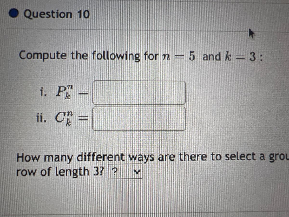 Question 10
Compute the following for n = 5 and k = 3:
i. P =
ii. C =
How many different ways are there to select a grou
row of length 3? ?