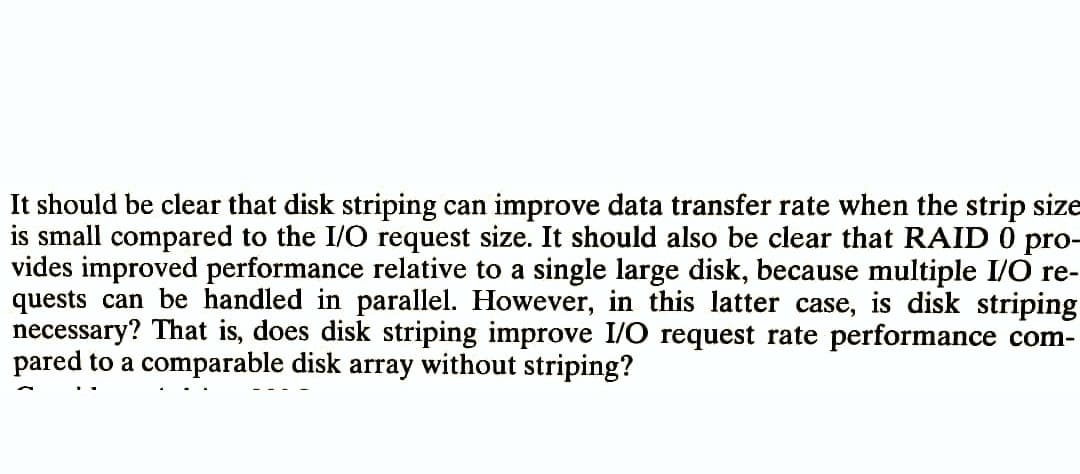 It should be clear that disk striping can improve data transfer rate when the strip size
is small compared to the I/O request size. It should also be clear that RAID 0 pro-
vides improved performance relative to a single large disk, because multiple I/O re-
quests can be handled in parallel. However, in this latter case, is disk striping
necessary? That is, does disk striping improve I/O request rate performance com-
pared to a comparable disk array without striping?