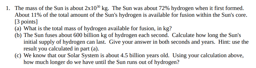 1. The mass of the Sun is about 2x10³0 kg. The Sun was about 72% hydrogen when it first formed.
About 11% of the total amount of the Sun's hydrogen is available for fusion within the Sun's core.
[3 points]
(a) What is the total mass of hydrogen available for fusion, in kg?
(b) The Sun fuses about 600 billion kg of hydrogen each second. Calculate how long the Sun's
initial supply of hydrogen can last. Give your answer in both seconds and years. Hint: use the
result you calculated in part (a).
(c) We know that our Solar System is about 4.5 billion years old. Using your calculation above,
how much longer do we have until the Sun runs out of hydrogen?