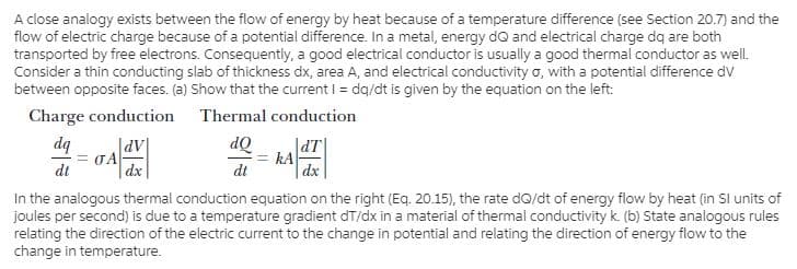 A close analogy exists between the flow of energy by heat because of a temperature difference (see Section 20.7) and the
flow of electric charge because of a potential difference. In a metal, energy dQ and electrical charge dq are both
transported by free electrons. Consequently, a good electrical conductor is usually a good thermal conductor as well.
Consider a thin conducting slab of thickness dx, area A, and electrical conductivity o, with a potential difference dv
between opposite faces. (a) Show that the current I = dq/dt is given by the equation on the left:
Charge conduction Thermal conduction
dq
TA
dt
JdT|
kA
dt
dQ
| dx
|AP|
|dx
In the analogous thermal conduction equation on the right (Eq. 20.15), the rate dQ/dt of energy flow by heat (in Sl units of
joules per second) is due to a temperature gradient dT/dx in a material of thermal conductivity k. (b) State analogous rules
relating the direction of the electric current to the change in potential and relating the direction of energy flow to the
change in temperature.
