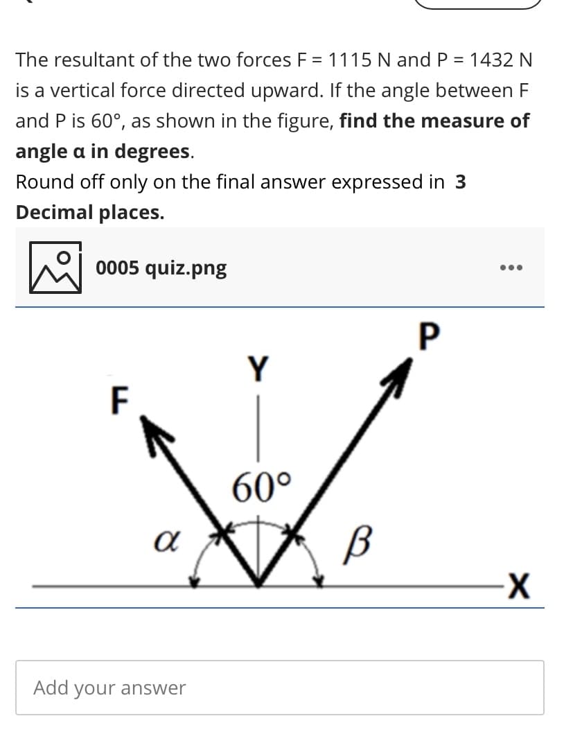 The resultant of the two forces F = 1115 N and P = 1432 N
%3D
is a vertical force directed upward. If the angle between F
and P is 60°, as shown in the figure, find the measure of
angle a in degrees.
Round off only on the final answer expressed in 3
Decimal places.
0005 quiz.png
•..
P
Y
F
60°
Add your answer
