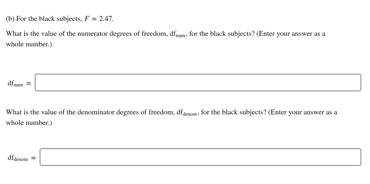 (b) For the black subjects, F = 2.47.
What is the value of the numerator degrees of freedom, dfnum, for the black subjects? (Enter your answer as a
whole number.)
dfnum
What is the value of the denominator degrees of freedom, dfdenom, for the black subjects? (Enter your answer as a
whole number.)
dfdenom
