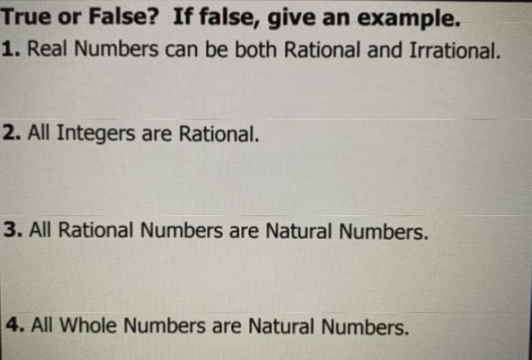 True or False? If false, give an example.
1. Real Numbers can be both Rational and Irrational.
2. All Integers are Rational.
3. All Rational Numbers are Natural Numbers.
4. All Whole Numbers are Natural Numbers.

