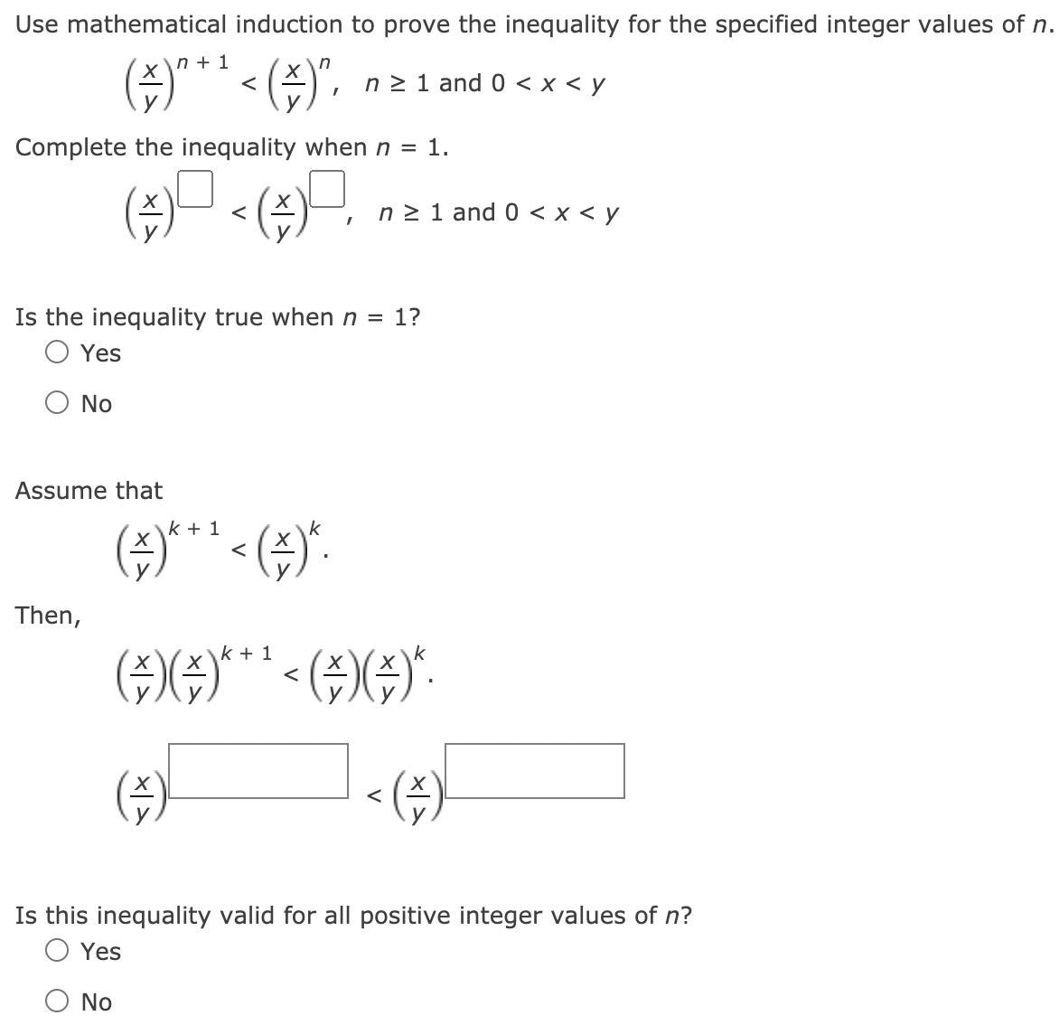 Use mathematical induction to prove the inequality for the specified integer values of n.
(G)** < (;)".
\n + 1
n 2 1 and 0 < x < y
Complete the inequality when n = 1.
n 2 1 and 0 < x < y
Is the inequality true when n = 1?
O Yes
No
Assume that
k + 1
().
Then,
k + 1
Is this inequality valid for all positive integer values of n?
O Yes
No
