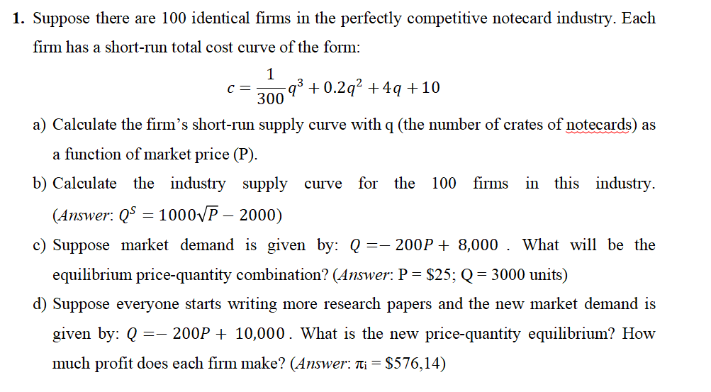 1. Suppose there are 100 identical firms in the perfectly competitive notecard industry. Each
firm has a short-run total cost curve of the form:
1
C = −q³ +0.2q² +4q +10
300
a) Calculate the firm's short-run supply curve with q (the number of crates of notecards) as
a function of market price (P).
b) Calculate the industry supply curve for the
(Answer: QS = 1000√P - 2000)
c) Suppose market demand is given by: Q 200P 8,000. What will be the
equilibrium price-quantity combination? (Answer: P = $25; Q = 3000 units)
d) Suppose everyone starts writing more research papers and the new market demand is
given by: Q =— 200P + 10,000. What is the new price-quantity equilibrium? How
much profit does each firm make? (Answer: ₁ = $576,14)
==
100 firms in this industry.