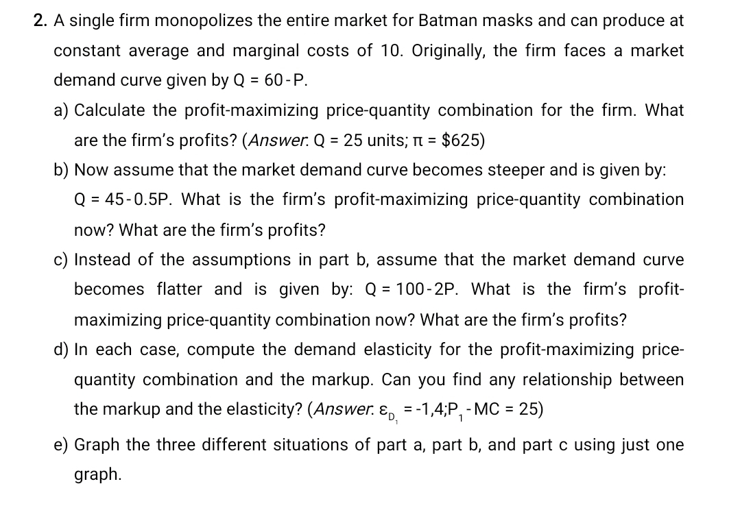 2. A single firm monopolizes the entire market for Batman masks and can produce at
constant average and marginal costs of 10. Originally, the firm faces a market
demand curve given by Q = 60-P.
a) Calculate the profit-maximizing price-quantity combination for the firm. What
are the firm's profits? (Answer. Q = 25 units; π = $625)
b) Now assume that the market demand curve becomes steeper and is given by:
Q = 45-0.5P. What is the firm's profit-maximizing price-quantity combination
now? What are the firm's profits?
c) Instead of the assumptions in part b, assume that the market demand curve
becomes flatter and is given by: Q = 100-2P. What is the firm's profit-
maximizing price-quantity combination now? What are the firm's profits?
d) In each case, compute the demand elasticity for the profit-maximizing price-
quantity combination and the markup. Can you find any relationship between
the markup and the elasticity? (Answer. & = -1,4;P₁ - MC = 25)
e) Graph the three different situations of part a, part b, and part c using just one
graph.