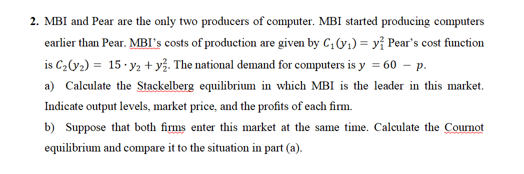 2. MBI and Pear are the only two producers of computer. MBI started producing computers
earlier than Pear. MBI's costs of production are given by C₁(y₁) = y? Pear's cost function
is C₂(y₂) = 15 y₂ + y². The national demand for computers is y = 60 – p.
a) Calculate the Stackelberg equilibrium in which MBI is the leader in this market.
Indicate output levels, market price, and the profits of each firm.
b) Suppose that both firms enter this market at the same time. Calculate the Cournot
equilibrium and compare it to the situation in part (a).
