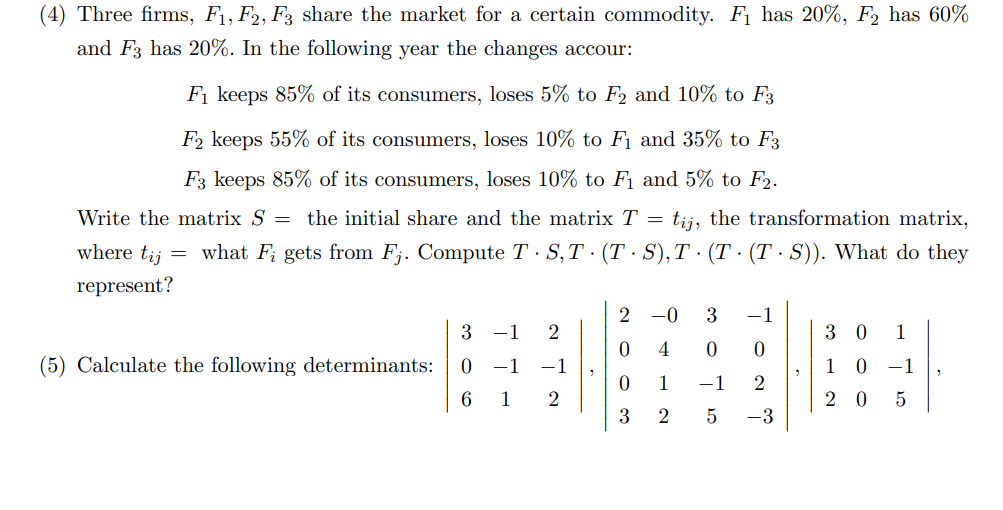 (4) Three firms, F₁, F2, F3 share the market for a certain commodity. F₁ has 20%, F2 has 60%
and F3 has 20%. In the following year the changes accour:
F₁ keeps 85% of its consumers, loses 5% to F2 and 10% to F3
F2 keeps 55% of its consumers, loses 10% to F₁ and 35% to F3
F3 keeps 85% of its consumers, loses 10% to F₁ and 5% to F2.
Write the matrix S = the initial share and the matrix T = tij, the transformation matrix,
where tij = what F; gets from Fj. Compute T - S,T· (TS), T · (T · (T· S)). What do they
represent?
(5) Calculate the following determinants:
3 -1 2
0 −1 -1
6 1 2
2-0 3 -1
0 4 0
0
0 1
-1
2
3 2
5
-3
30 1
1 0 -1
20 5
