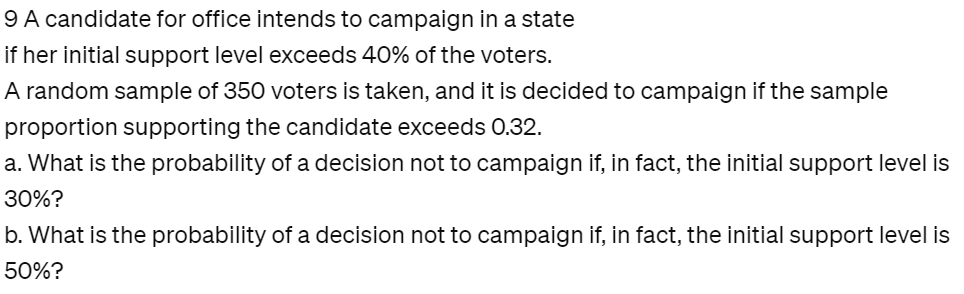 9 A candidate for office intends to campaign in a state
if her initial support level exceeds 40% of the voters.
A random sample of 350 voters is taken, and it is decided to campaign if the sample
proportion supporting the candidate exceeds 0.32.
a. What is the probability of a decision not to campaign if, in fact, the initial support level is
30%?
b. What is the probability of a decision not to campaign if, in fact, the initial support level is
50%?