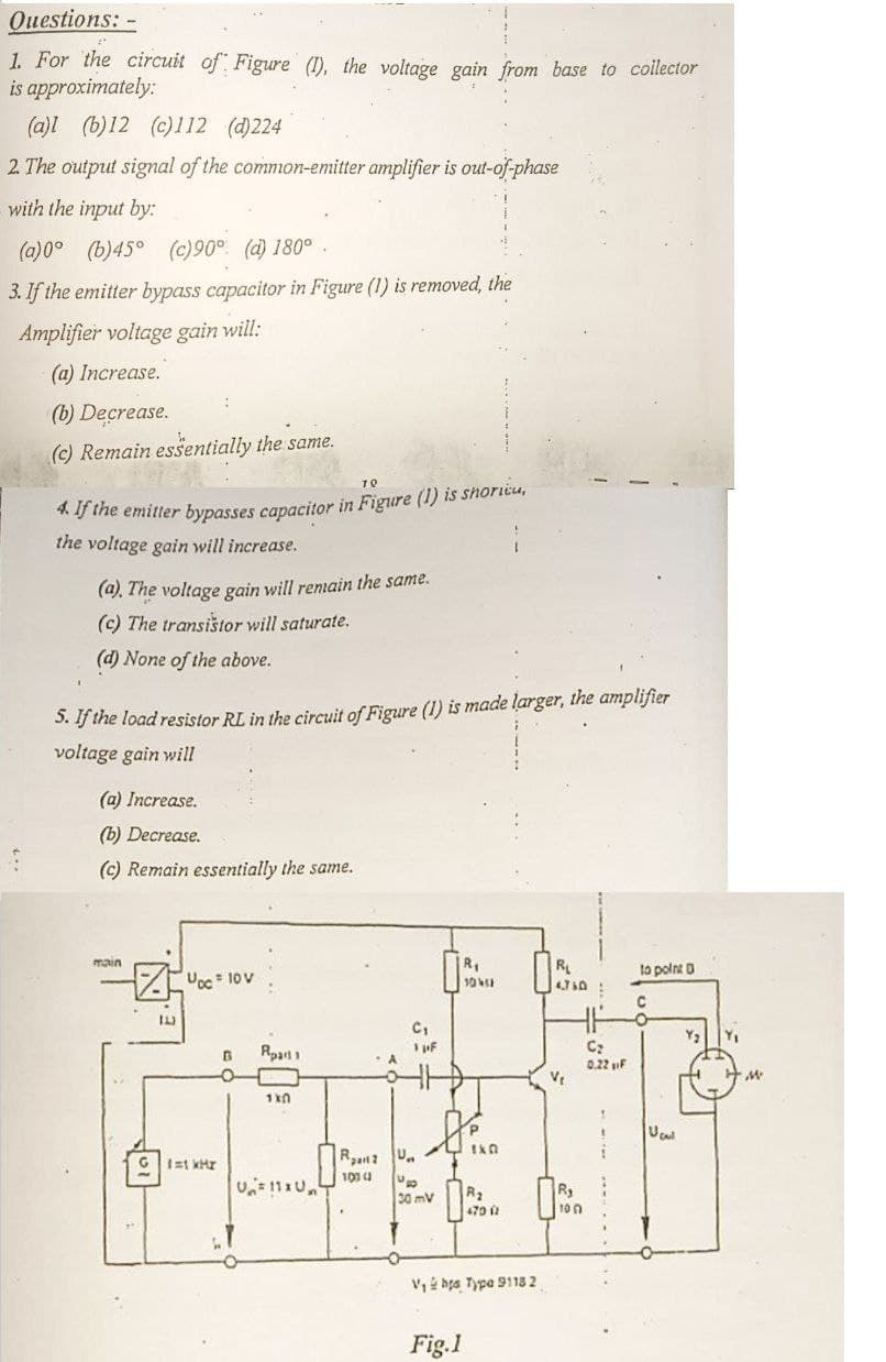 Questions: -
1. For the circuit of Figure (1), the voltage gain from base to collector
approximately:
is
:
(a)l (b)12 (c)112 (d)224
2. The output signal of the common-emitter amplifier is out-of-phase
with the input by:
(a)0° (b)45° (c)90° (d) 180°.
3. If the emitter bypass capacitor in Figure (1) is removed, the
Amplifier voltage gain will:
(a) Increase.
(b) Decrease.
(c) Remain essentially the same.
70
4. If the emitter bypasses capacitor in Figure (1) is shoricu,
the voltage gain will increase.
(a). The voltage gain will remain the same.
(c) The transistor will saturate.
(d) None of the above.
5. If the load resistor RL in the circuit of Figure (1) is made larger, the amplifier
voltage gain will
(a) Increase.
(b) Decrease.
(c) Remain essentially the same.
main
Đọc To
1.1.3
G 1=1 kHr
R₁
104
H.H
C₁
1 pF
C₂
0.22 F
V₁
THE
R2 U
100 ( U
30 mV
R₂
470 (1
B Rpart 1
1x0
V₁ bts Type 91182
Fig.1
R₁
4.760:
10
to point D
C
Ucu
Y₁
M
