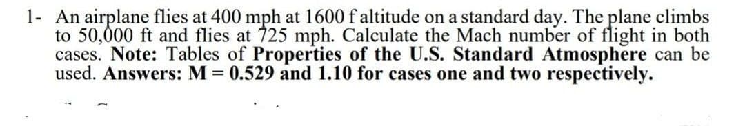 1- An airplane flies at 400 mph at 1600 f altitude on a standard day. The plane climbs
to 50,000 ft and flies at 725 mph. Calculate the Mach number of flight in both
cases. Note: Tables of Properties of the U.S. Standard Atmosphere can be
used. Answers: M = 0.529 and 1.10 for cases one and two respectively.