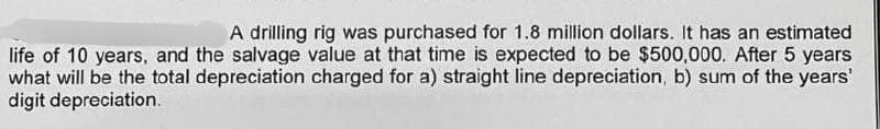 A drilling rig was purchased for 1.8 million dollars. It has an estimated
life of 10 years, and the salvage value at that time is expected to be $500,000. After 5 years
what will be the total depreciation charged for a) straight line depreciation, b) sum of the years'
digit depreciation.