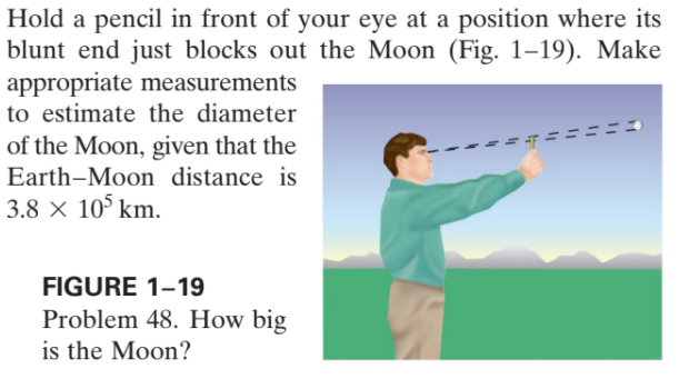Hold a pencil in front of your eye at a position where its
blunt end just blocks out the Moon (Fig. 1–19). Make
appropriate measurements
to estimate the diameter
of the Moon, given that the
Earth-Moon distance is
3.8 × 10° km.
FIGURE 1-19
Problem 48. How big
is the Moon?
