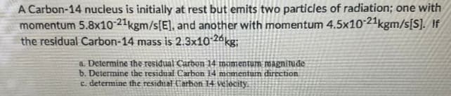A Carbon-14 nucleus is initially at rest but emits two particles of radiation; one with
momentum 5.8x1021kgm/s[E], and another with momentum 4.5x10 21kgm/s[S]. If
the residual Carbon-14 mass is 2.3x10 26kg;
a. Determine the residual Carbon 14 momentum magnitude
b. Determine the residual Carbon 14 momentum direction
c. determine the residual Carbon 14 velocity.
