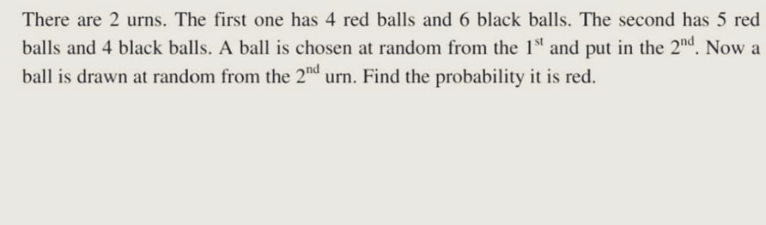 There are 2 urns. The first one has 4 red balls and 6 black balls. The second has 5 red
balls and 4 black balls. A ball is chosen at random from the 1st and put in the 2nd. Now a
ball is drawn at random from the 2nd urn. Find the probability it is red.
