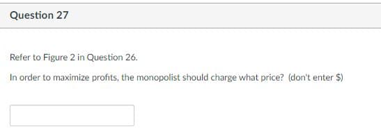 Question 27
Refer to Figure 2 in Question 26.
In order to maximize profits, the monopolist should charge what price? (don't enter $)