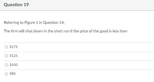 Question 19
Referring to Figure 1 in Question 14.
The firm will shut down in the short run if the price of the good is less than
$175.
O $125.
O $100.
O $80.