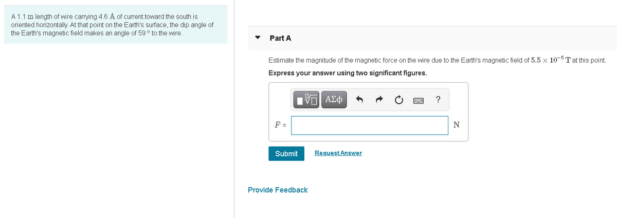 A 1.1 m length of wire carrying 4.6 A of current toward the south is
oriented horizontally. At that point on the Earth's surface, the dip angle of
the Earth's magnetic field makes an angle of 59 ° to the wire.
Part A
Estimate the magnitude of the magnetic force on the wire due to the Earth's magnetic field of 5.5 x 10-5 T at this point.
Express your answer using two significant figures.
F =
Submit
Request Answer
Provide Feedback

