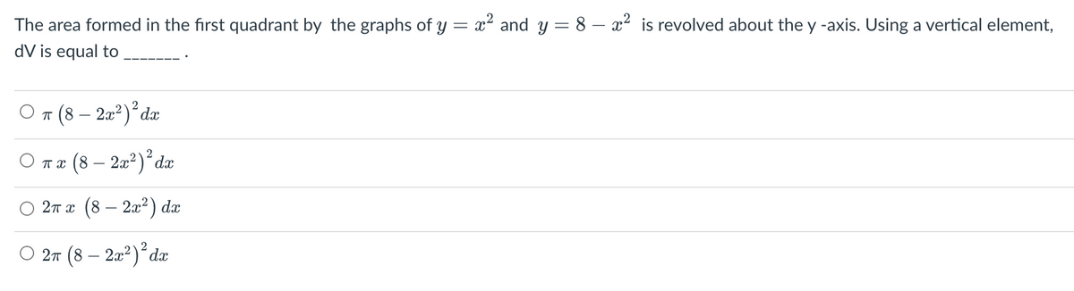 The area formed in the first quadrant by the graphs of y = x² and y = 8 – x² is revolved about the y -axis. Using a vertical element,
dV is equal to
π (8 – 2x²) ² dx
O πx (8 - 2x²) ² dx
2π x (8 – 2x²) dx
2π (8 – 2x²) ² dx