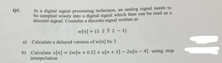 Q1.
In a digital signal processing technique, an analog signal needs to
be sampled wisely into a digital signal which then can be read as a
discrete signal. Consider a discrete signal written as
w[n] = [1 2 3 2 -1}
a) Calculate a delayed version of w[n] by 2
b) Calculate x[n] = 2w[n+ 0.5] + u[n+3] - 2u[n-4] using step
interpolation
=