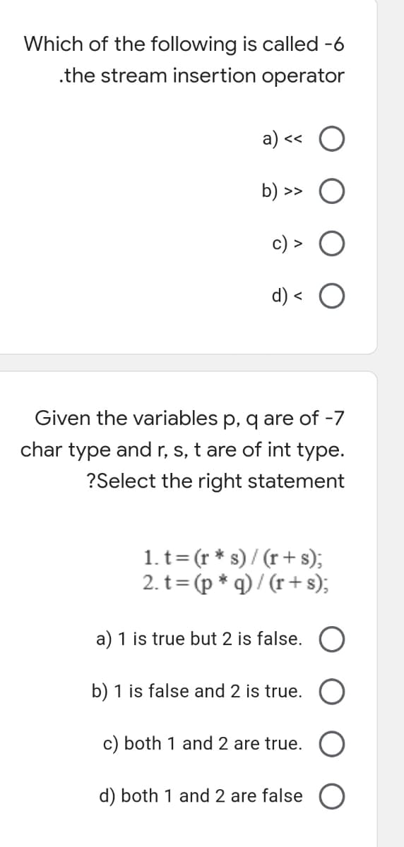 Which of the following is called -6
.the stream insertion operator
a) <« O
b) >>
d) <
Given the variables p, q are of -7
char type and r, s, t are of int type.
?Select the right statement
1. t= (r * s) / (r + s);
2. t= (p * q) / (r + s);
%3D
a) 1 is true but 2 is false. O
b) 1 is false and 2 is true.
c) both 1 and 2 are true.
d) both 1 and 2 are false
