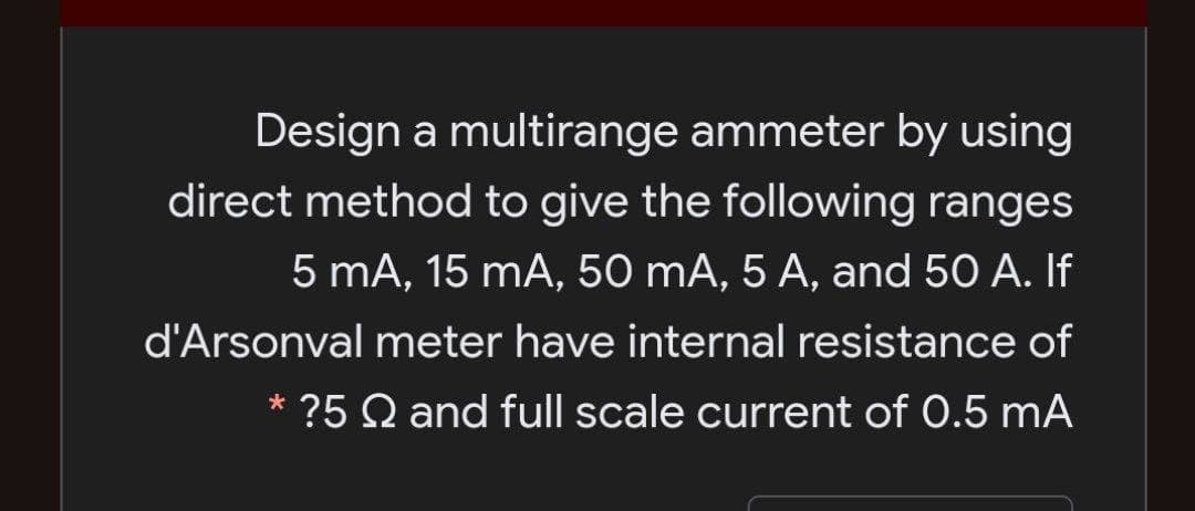 Design a multirange ammeter by using
direct method to give the following ranges
5 mA, 15 mA, 50 mA, 5 A, and 50 A. If
d'Arsonval meter have internal resistance of
* ?5 Q and full scale current of 0.5 mA
