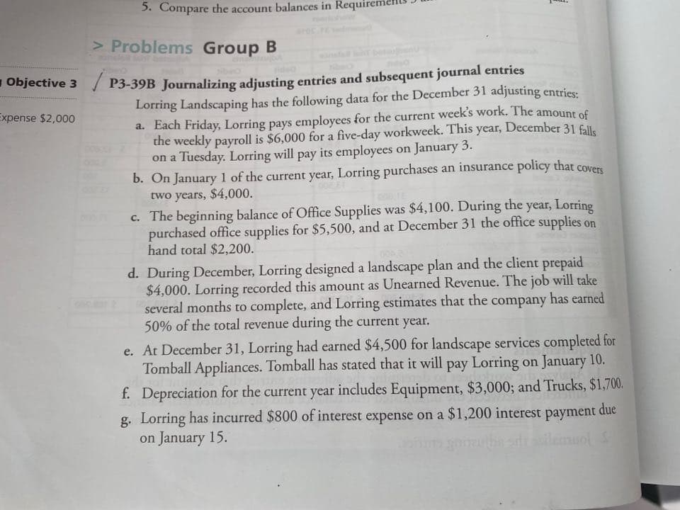 Jõurnalizing
Lorring Landscaping has the following data for the December 31 adjusting entriee
a. Each Friday, Lorring pays employees for the current week's work. The
the weekly payroll is $6,000 for a five-day workweek. This year, December 31 fll.
on a Tuesday. Lorring will pay its employees on January 3.
b. On January 1 of the current year, Lorring purchases an insurance policy that covers
two years, $4,000.
amount of
c. The beginning balance of Office Supplies was $4,100. During the year, Lorring
purchased office supplies for $5,500, and at December 31 the office supplies on
hand total $2,200.
d. During December, Lorring designed a landscape plan and the client prepaid
$4,000. Lorring recorded this amount as Unearned Revenue. The job will take
several months to complete, and Lorring estimates that the company has earned
50% of the total revenue during the current year.
e. At December 31, Lorring had earned $4,500 for landscape services completed for
Tomball Appliances. Tomball has stated that it will pay Lorring on January 10.
f. Depreciation for the current year includes Equipment, $3,000; and Trucks, $1,700.
g. Lorring has incurred $800 of interest expense on a $1,200 interest payment due
on January 15.
