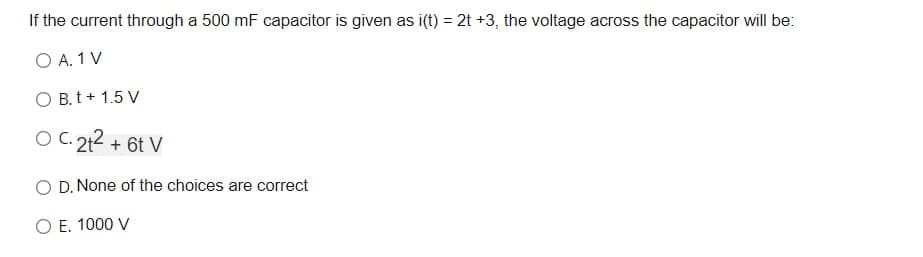 If the current through a 500 mF capacitor is given as i(t) = 2t +3, the voltage across the capacitor will be:
O A. 1 V
O B. t+ 1.5 V
O C. 212 + 6t V
O D. None of the choices are correct
O E. 1000 V
