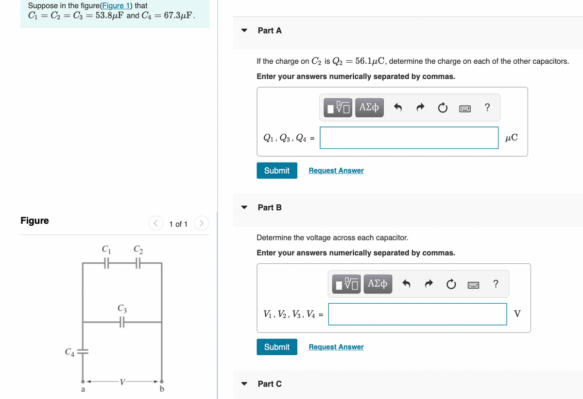 Suppose in the figure(Figure 1) that
C1 = C2 = C3 = 53.8µF and C4 = 67.3µF.
Part A
If the charge on C2 is Q2 = 56.1µC, determine the charge on each of the other capacitors.
Enter your answers numerically separated by commas.
?
Q1, Q3, Q4 =
µC
%3D
Submit
Request Answer
Part B
Figure
1 of 1
Determine the voltage across each capacitor.
C2
Enter your answers numerically separated by commas.
C3
V1, V2 , V3, V4 =
V
Submit
Request Answer
C4 =
Part C
a
