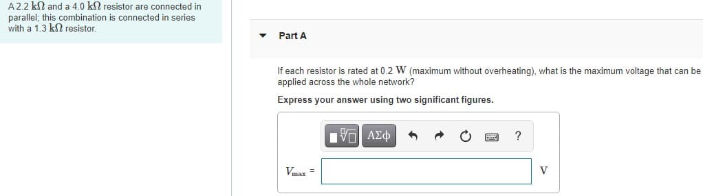 A2.2 kN and a 4.0 kl resistor are connected in
parallel; this combination is connected in series
with a 1.3 kN resistor.
Part A
If each resistor is rated at 0.2 W (maximum without overheating), what is the maximum voltage that can be
applied across the whole network?
Express your answer using two significant figures.
?
Vmax =
V
