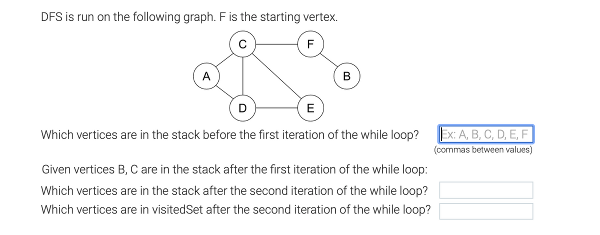 DFS is run on the following graph. F is the starting vertex.
F
A
B
E
Which vertices are in the stack before the first iteration of the while loop?
Given vertices B, C are in the stack after the first iteration of the while loop:
Which vertices are in the stack after the second iteration of the while loop?
Which vertices are in visitedSet after the second iteration of the while loop?
Ex: A, B, C, D, E, F
(commas between values)