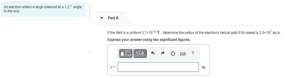 An electron enters a large solenoid at a 7.2" angle
to the axis.
Part A
If the field is a uniform 3.7x10-2T, determine the radius of the electron's helical path if its speed is 2.0x107 m/s
Express your answer using two significant figures.
?
m
